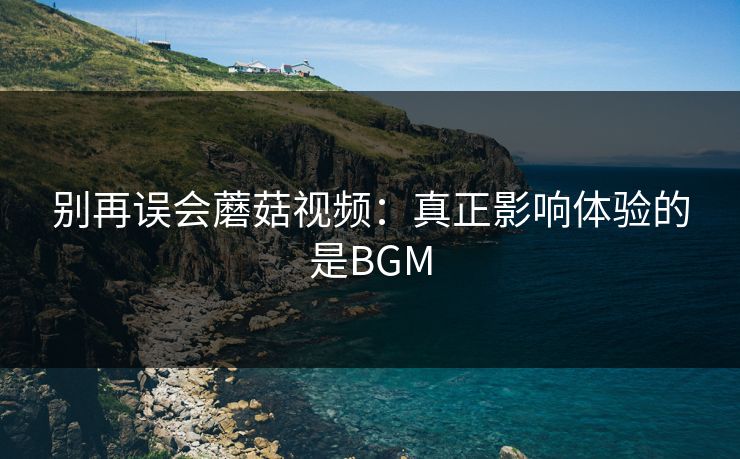 别再误会蘑菇视频:真正影响体验的是BGM 别再误会蘑菇视频:真正影响体验的是BGM
