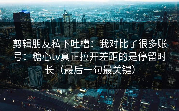 剪辑朋友私下吐槽：我对比了很多账号：糖心tv真正拉开差距的是停留时长（最后一句最关键）