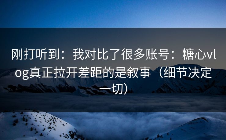 刚打听到：我对比了很多账号：糖心vlog真正拉开差距的是叙事（细节决定一切）