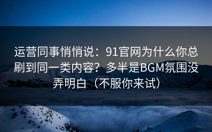 运营同事悄悄说：91官网为什么你总刷到同一类内容？多半是BGM氛围没弄明白（不服你来试）