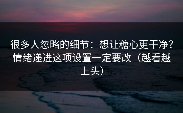 很多人忽略的细节:想让糖心更干净?情绪递进这项设置一定要改(越看越上头) 很多人忽略的细节:想让糖心更干净?情绪递进这项设置一定要改(越看越上头)